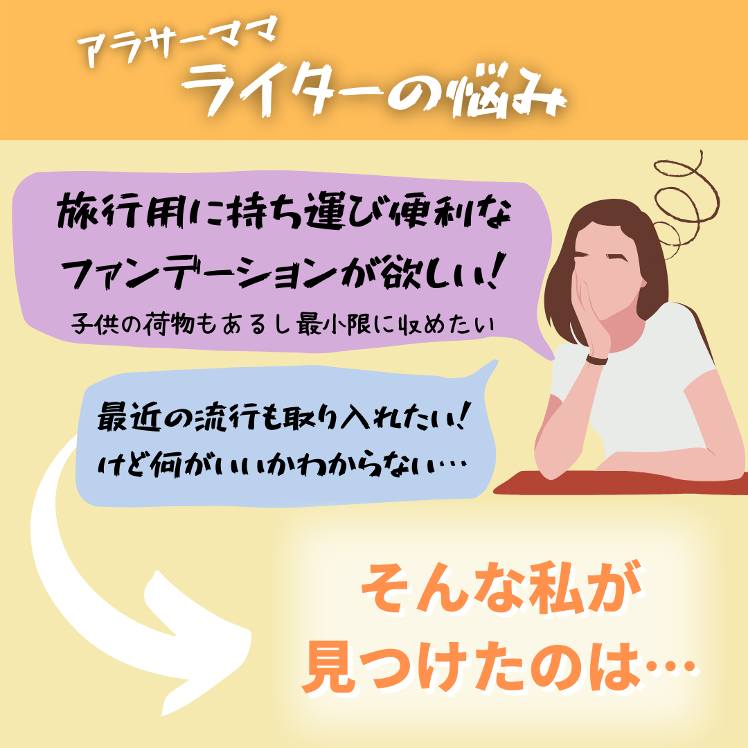 アラサーママライターの悩み 旅行用に持ち運び便利なファンデーションが欲しい!子供の荷物もあるし最小限に収めたい 最近の流行も取り入れたい!けど何がいいかわからない そんな私が見つけたのは