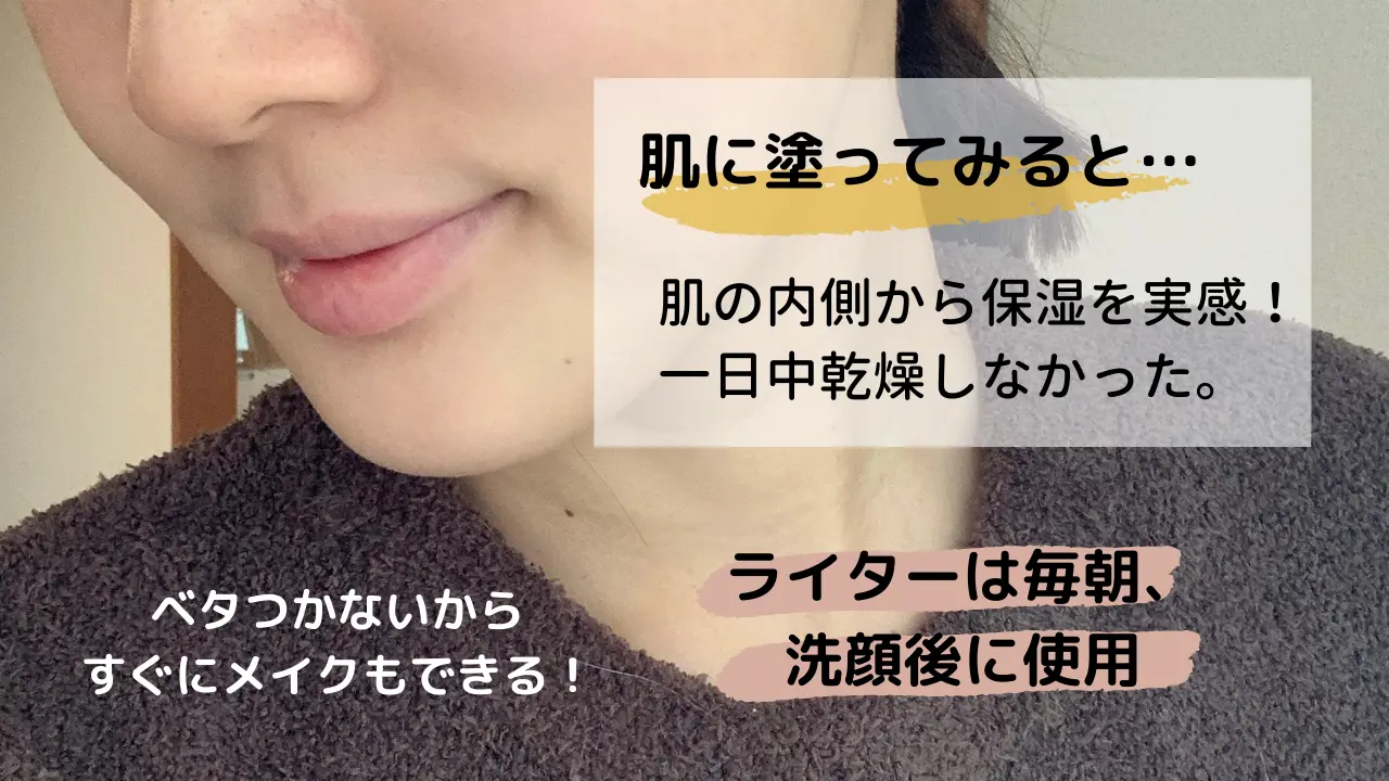 肌に塗ってみると・・・肌の内側から保湿を実感!一日中乾燥しなかった。ベタつかないからすぐにメイクもできる!ライターは毎朝、洗顔後に使用