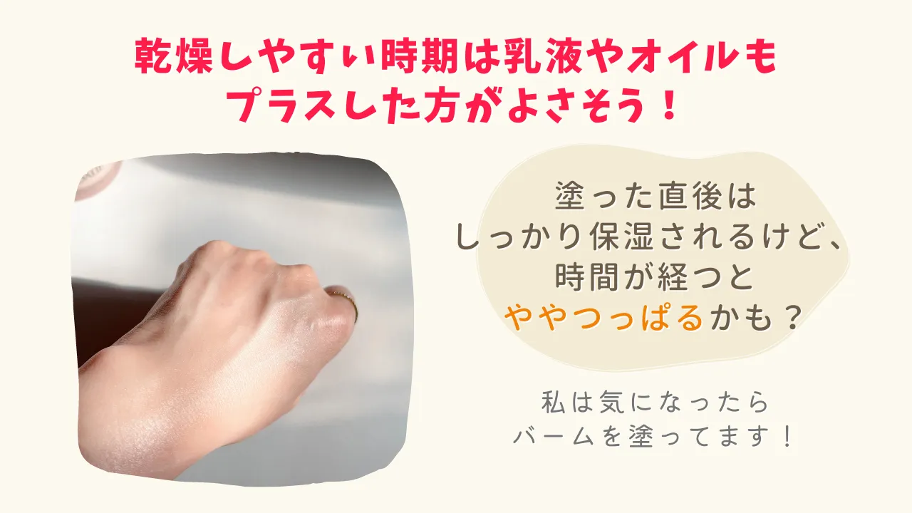 乾燥しやすい時期は乳液やオイルもプラスした方がよさそう!塗った直後はしっかり保湿されるけど、時間が経つとややつっぱるかも?私は気になったらバームを塗ってます!