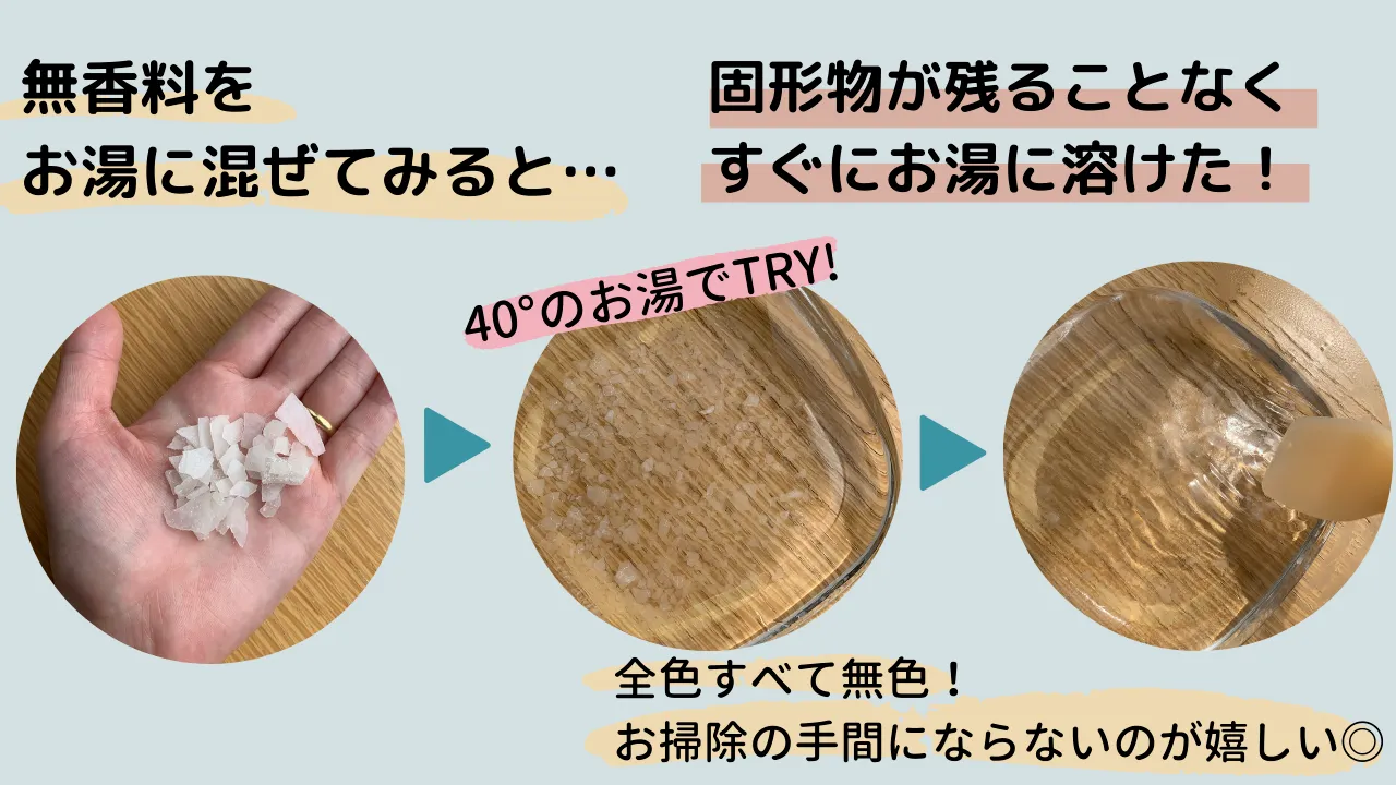 無香料をお湯に混ぜてみると・・・固形物が残ることなくすぐにお湯に溶けた!40°のお湯でTRY!全色すべて無色!お掃除の手間にならないのが嬉しい◎