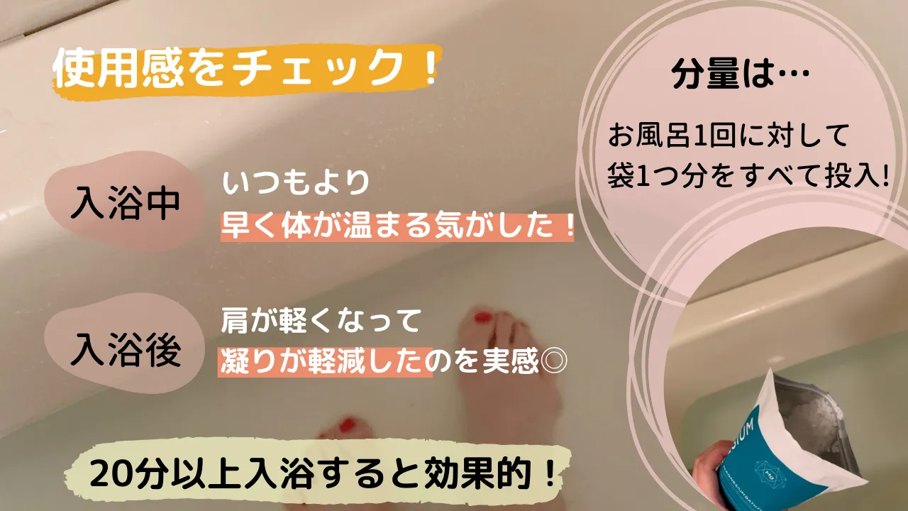 使用感をチェック!分量は…お風呂1回に対して袋1つ分をすべて投入!入浴中 いつもより早く体が温まる気がした!入浴後 肩が軽くなって凝りが軽減したのを実感◎20分以上入浴すると効果的!