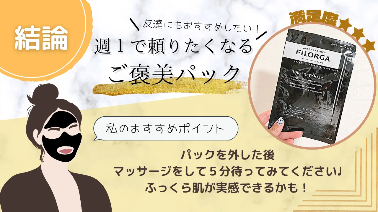 結論週1で頼りたくなるご褒美パック 友達にもおすすめしたい! 満足度★3つ 私のおすすめポイント パックを外した後マッサージをして5分待ってみてください!ふっくら肌が実感できるかも!