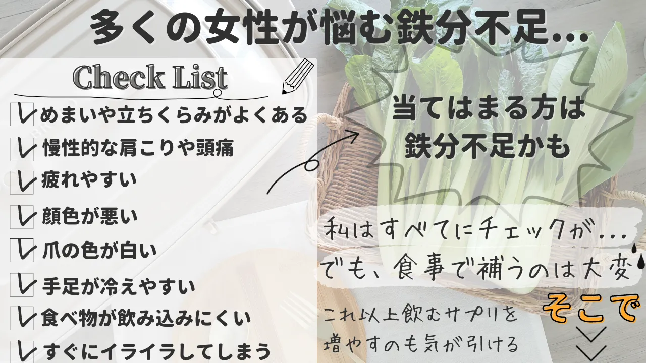 多くの女性が悩む鉄分不足...Check Listめまいや立ちくらみがよくある慢性的な肩こりや頭痛レ疲れやすい顔色が悪い爪の色が白い手足が冷えやすい食べ物が飲み込みにくいすぐにイライラしてしまう 当てはまる方は 鉄分不足かも私はすべてにチェックが...でも、食事で補うのは大変 これ以上飲むサプリを増やすのも気が引ける そこで