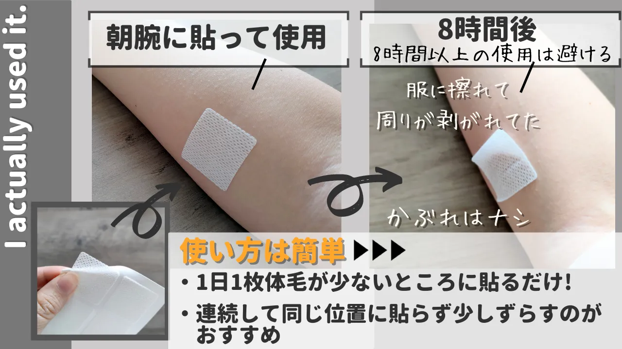 I actually used it. 朝腕に貼って使用 8時間後 8時間以上の使用は避ける 服に擦れて 周りが剥がれてた かぶれはナシ 使い方は簡単・1日1枚体毛が少ないところに貼るだけ !連続して同じ位置に貼らず少しずらすのが おすすめ