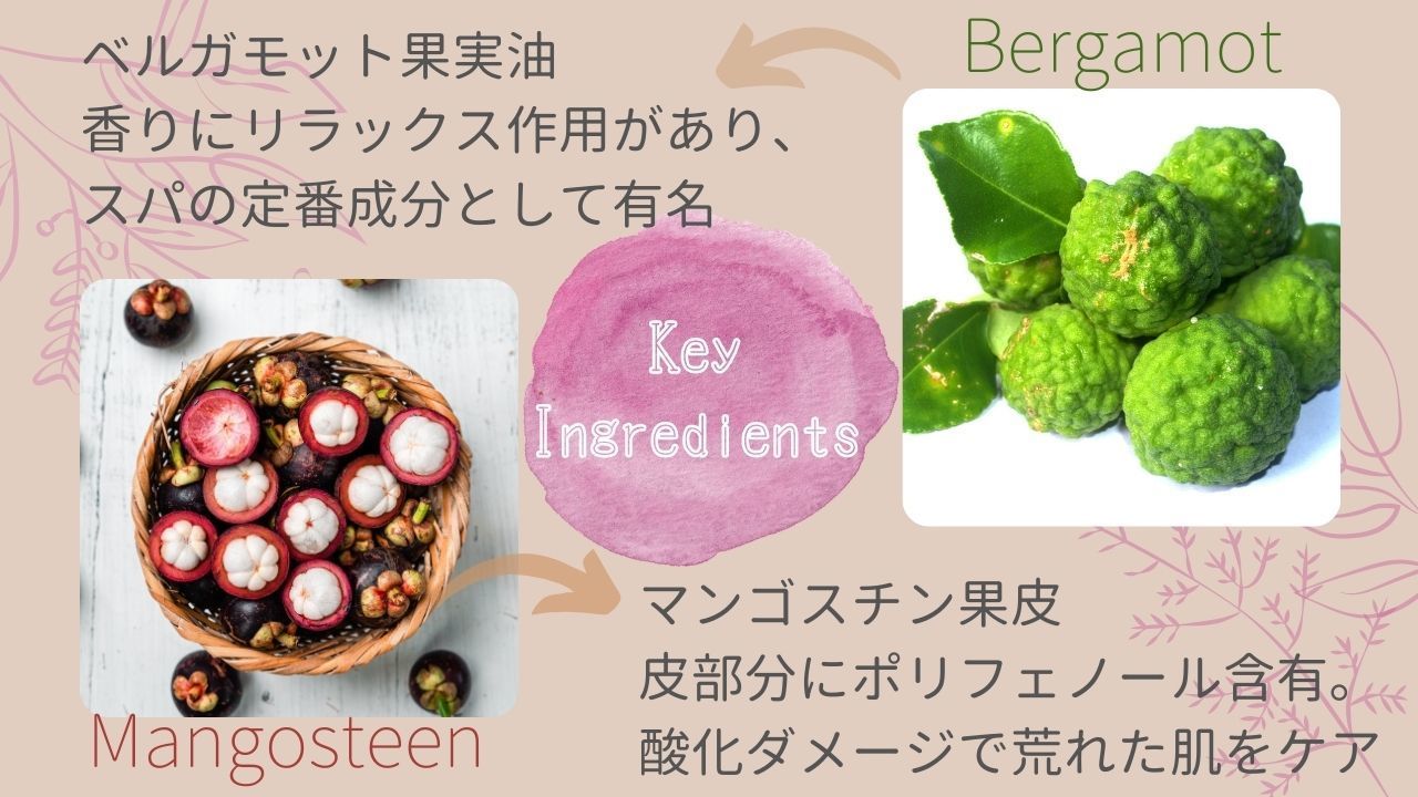 KeyIngredients・Bergamotベルガモット果実油香りにリラックス作用があり、スパの定番成分として有名・Mangosteenマンゴスチン果皮皮部分にポリフェノール含有。酸化ダメージで荒れた肌をケア